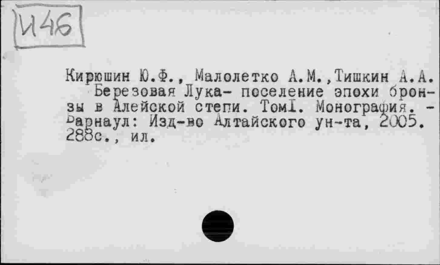 ﻿|и4Щ
Кирюшин Ю.Ф., Малолетко А.М.,Тишкин А.А.
Березовая Лука- поселение эпохи бронзы в Алейской степи. Томі. Монография. -Барнаул: Изд-во Алтайского ун-та, 2005. 28ос., ил.